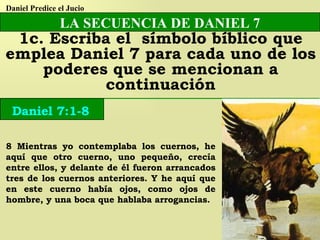 8 Mientras yo contemplaba los cuernos, he aquí que otro cuerno, uno pequeño, crecía entre ellos, y delante de él fueron arrancados tres de los cuernos anteriores. Y he aquí que en este cuerno había ojos, como ojos de hombre, y una boca que hablaba arrogancias. LA SECUENCIA DE DANIEL 7 1c. Escriba el  símbolo bíblico que emplea Daniel 7 para cada uno de los poderes que se mencionan a continuación Daniel 7:1-8 Daniel Predice el Jucio 