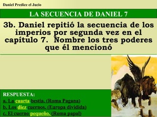 LA SECUENCIA DE DANIEL 7 3b. Daniel repitió la secuencia de los imperios por segunda vez en el capítulo 7.  Nombre los tres poderes que él mencionó Daniel Predice el Jucio RESPUESTA: a. La  cuarta   bestia. (Roma Pagana) b. Los  diez   cuernos. (Europa dividida) c. El cuerno  pequeño.  (Roma papal) 