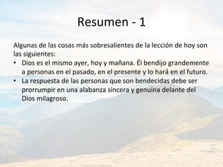 Resumen	-	1	
Algunas	de	las	cosas	más	sobresalientes	de	la	lección	de	hoy	son	
las	siguientes:		
•  Dios	es	el	mismo	ayer,	hoy	y	mañana.	Él	bendijo	grandemente	
a	personas	en	el	pasado,	en	el	presente	y	lo	hará́	en	el	futuro.		
•  La	respuesta	de	las	personas	que	son	bendecidas	debe	ser	
prorrumpir	en	una	alabanza	sincera	y	genuina	delante	del	
Dios	milagroso.	
 