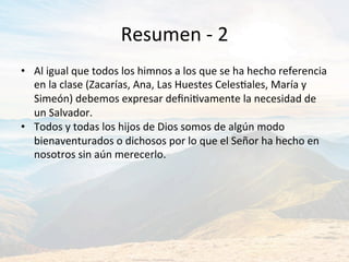 Resumen	-	2	
•  Al	igual	que	todos	los	himnos	a	los	que	se	ha	hecho	referencia	
en	la	clase	(Zacarías,	Ana,	Las	Huestes	CelesJales,	María	y	
Simeón)	debemos	expresar	deﬁniJvamente	la	necesidad	de	
un	Salvador.		
•  Todos	y	todas	los	hijos	de	Dios	somos	de	algún	modo	
bienaventurados	o	dichosos	por	lo	que	el	Señor	ha	hecho	en	
nosotros	sin	aún	merecerlo.		
 