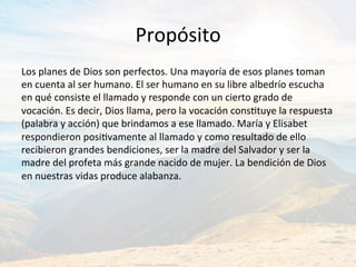 Propósito	
Los	planes	de	Dios	son	perfectos.	Una	mayoría	de	esos	planes	toman	
en	cuenta	al	ser	humano.	El	ser	humano	en	su	libre	albedrío	escucha	
en	qué	consiste	el	llamado	y	responde	con	un	cierto	grado	de	
vocación.	Es	decir,	Dios	llama,	pero	la	vocación	consJtuye	la	respuesta	
(palabra	y	acción)	que	brindamos	a	ese	llamado.	María	y	Elisabet	
respondieron	posiJvamente	al	llamado	y	como	resultado	de	ello	
recibieron	grandes	bendiciones,	ser	la	madre	del	Salvador	y	ser	la	
madre	del	profeta	más	grande	nacido	de	mujer.	La	bendición	de	Dios	
en	nuestras	vidas	produce	alabanza.		
 