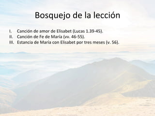 Bosquejo	de	la	lección	
I.	 	Canción	de	amor	de	Elisabet	(Lucas	1.39-45).		
II.	 	Canción	de	Fe	de	María	(vv.	46-55).	
III.	 	Estancia	de	María	con	Elisabet	por	tres	meses	(v.	56).		
 