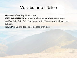 Vocabulario	bíblico	
«SALUTACIÓN»:	Signiﬁca	saludo.		
«BIENAVENTURADA»:	La	palabra	hebrea	para	bienaventurado	
signiﬁca	feliz,	feliz,	feliz,	(tres	veces	feliz).	También	se	traduce	como	
dichosa.		
«BAJEZA»:	Quiere	decir	poco	de	algo	o	Jmidez.		
 