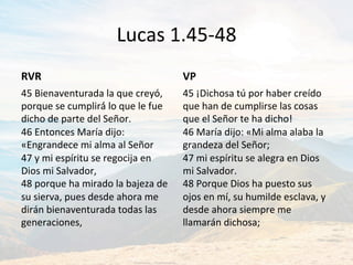 Lucas	1.45-48	
RVR	
45	Bienaventurada	la	que	creyó́,	
porque	se	cumplirá́	lo	que	le	fue	
dicho	de	parte	del	Señor.	
46	Entonces	María	dijo:	
«Engrandece	mi	alma	al	Señor		
47	y	mi	espíritu	se	regocija	en	
Dios	mi	Salvador,	
48	porque	ha	mirado	la	bajeza	de	
su	sierva,	pues	desde	ahora	me	
dirán	bienaventurada	todas	las	
generaciones,		
VP	
45	¡Dichosa	tú	por	haber	creído	
que	han	de	cumplirse	las	cosas	
que	el	Señor	te	ha	dicho!	
46	María	dijo:	«Mi	alma	alaba	la	
grandeza	del	Señor;		
47	mi	espíritu	se	alegra	en	Dios	
mi	Salvador.	
48	Porque	Dios	ha	puesto	sus	
ojos	en	mí,	su	humilde	esclava,	y	
desde	ahora	siempre	me	
llamarán	dichosa;		
 
