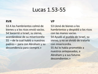Lucas	1.53-55	
RVR	
53	A	los	hambrientos	colmó	de	
bienes	y	a	los	ricos	envió́	vacíos.	
54	Socorrió́	a	Israel,	su	siervo,	
acordándose	de	su	misericordia	
55	—de	la	cual	habló	a	nuestros	
padres—	para	con	Abraham	y	su	
descendencia	para	siempre.»	
VP	
53	Llenó	de	bienes	a	los	
hambrientos	y	despidió́	a	los	ricos	
con	las	manos	vacías.		
54	Ayudó	al	pueblo	de	Israel,	su	
siervo,	y	no	se	olvidó	de	tratarlo	
con	misericordia.	
55	Así	lo	había	promeJdo	a	
nuestros	antepasados,	a	
Abraham	y	a	sus	futuros	
descendientes.»		
 