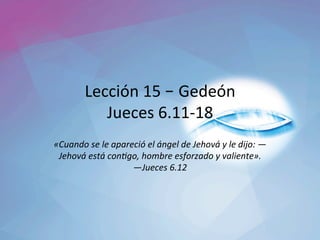 Lección	15	– Gedeón	
Jueces	6.11-18	
«Cuando	se	le	apareció́	el	ángel	de	Jehová	y	le	dijo:	—
Jehová	está	con<go,	hombre	esforzado	y	valiente».		
—Jueces	6.12		
 