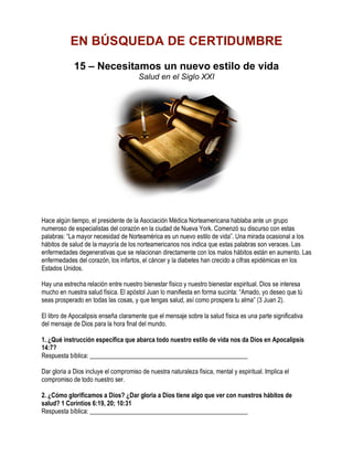 EN BÚSQUEDA DE CERTIDUMBRE
             15 – Necesitamos un nuevo estilo de vida
                                       Salud en el Siglo XXI




Hace algún tiempo, el presidente de la Asociación Médica Norteamericana hablaba ante un grupo
numeroso de especialistas del corazón en la ciudad de Nueva York. Comenzó su discurso con estas
palabras: “La mayor necesidad de Norteamérica es un nuevo estilo de vida”. Una mirada ocasional a los
hábitos de salud de la mayoría de los norteamericanos nos indica que estas palabras son veraces. Las
enfermedades degenerativas que se relacionan directamente con los malos hábitos están en aumento. Las
enfermedades del corazón, los infartos, el cáncer y la diabetes han crecido a cifras epidémicas en los
Estados Unidos.

Hay una estrecha relación entre nuestro bienestar físico y nuestro bienestar espiritual. Dios se interesa
mucho en nuestra salud física. El apóstol Juan lo manifiesta en forma sucinta: “Amado, yo deseo que tú
seas prosperado en todas las cosas, y que tengas salud, así como prospera tu alma” (3 Juan 2).

El libro de Apocalipsis enseña claramente que el mensaje sobre la salud física es una parte significativa
del mensaje de Dios para la hora final del mundo.

1. ¿Qué instrucción específica que abarca todo nuestro estilo de vida nos da Dios en Apocalipsis
14:7?
Respuesta bíblica: __________________________________________________

Dar gloria a Dios incluye el compromiso de nuestra naturaleza física, mental y espiritual. Implica el
compromiso de todo nuestro ser.

2. ¿Cómo glorificamos a Dios? ¿Dar gloria a Dios tiene algo que ver con nuestros hábitos de
salud? 1 Corintios 6:19, 20; 10:31
Respuesta bíblica: __________________________________________________
 