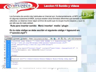 Los formatos de sonido más habituales en Internet son, fundamentalmente, el MP3, el WAV y
en algunas ocasiones el MIDI, aunque existen otros formatos diferentes que también pueden
utilizarse. Lo ideal es incluir algún archivo de audio que no ocupe mucho espacio, y que no
por ello sea de mala calidad.
Ruta para insertar sonido: Menú insertar/ media / plugin

En la vista código se debe escribir el siguiente código < bgsound src
="canción.mp3">




Resultados, No Excusas, Termina todo lo que Empiezas, Trabajo en Equipo
 