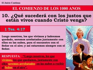 El Juicio Continua EL COMIENZO DE LOS 1000 ANOS 10. ¿Qué sucederá con los justos que están vivos cuando Cristo venga? Luego nosotros, los que vivimos y habremos quedado, seremos arrebatados juntamente con ellos en las nubes, para el encuentro con el Señor en el aire; y así estaremos siempre con el Señor. RESPUESTA :   “Luego nosotros, los que  vivimos,  los que quedamos, juntamente con ellos  seremos arrebatados   en las nubes a recibir al  Señor   en el aire”. 1 Tes. 4:17 