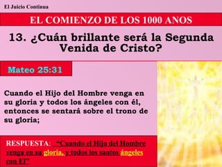 El Juicio Continua EL COMIENZO DE LOS 1000 ANOS 13. ¿Cuán brillante será la Segunda Venida de Cristo? Cuando el Hijo del Hombre venga en su gloria y todos los ángeles con él, entonces se sentará sobre el trono de su gloria; RESPUESTA :   “Cuando el Hijo del Hombre venga en su  gloria,  y todos los santos  ángeles  con El” Mateo 25:31 