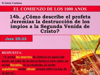 El Juicio Continua EL COMIENZO DE LOS 1000 ANOS 14b. ¿Cómo describe el profeta Jeremías la destrucción de los impios a la Segunda Venida de Cristo? RESPUESTA :   “ Y serán  los muertos  de Jehová en aquel día desde un cabó de la tierra hasta el otro cabo; no seran  llorados,  ni se reunirán, ni serán  sepultados;  como   abono  seraán sobre la haz de la tierra”. Jere 25:33 