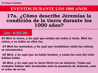 El Juicio Continua EVENTOS DURANTE LOS 1000 ANOS 17a. ¿Cómo describe Jeremías la condición de la tierra durante los 1000 años? 23 Miré la tierra, y he aquí que estaba sin orden y vacía. Miré los cielos, y no había en ellos luz. 24 Miré las montañas, y he aquí que temblaban; todas las colinas se estremecían. 25 Miré, y he aquí que no había hombre, y todas las aves del cielo habían huido. 26 Miré, y he aquí que la tierra fértil era un desierto. Todas sus ciudades habían sido devastadas ante la presencia de Jehovah, ante el ardor de su ira. Jer. 4:23-26 
