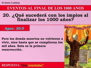 El Juicio Continua EVENTOS AL FINAL DE LOS 1000 ANOS 20. ¿Qué sucederá con los impios al finalizar los 1000 años? Pero los demás muertos no volvieron a vivir, sino hasta que se cumplieran los mil años. Esta es la primera resurrección. RESPUESTA :   “Son  resucitados” Apoc. 20:5 