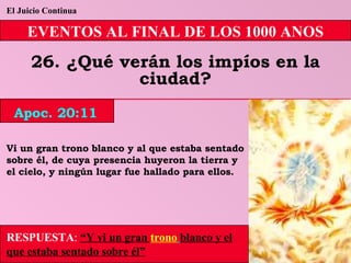 El Juicio Continua EVENTOS AL FINAL DE LOS 1000 ANOS 26. ¿Qué verán los impíos en la ciudad? Vi un gran trono blanco y al que estaba sentado sobre él, de cuya presencia huyeron la tierra y el cielo, y ningún lugar fue hallado para ellos. RESPUESTA :   “Y vi un gran  trono   blanco y el que estaba sentado sobre él” Apoc. 20:11 