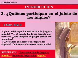 El Juicio Continua INTRODUCCION 3. ¿Quiénes participan en el juicio de los impíos? 2 ¿O no sabéis que los santos han de juzgar al mundo? Y si el mundo ha de ser juzgado por vosotros, ¿sois indignos de juzgar pleitos tan pequeños? 3 ¿No sabéis que hemos de juzgar a los ángeles? ¡Cuánto más las cosas de esta vida! RESPUESTA :   “Los santos han de juzgar el  mundo....  Hemos de juzgar a los  ángeles” 1 Cor. 6:2,3 