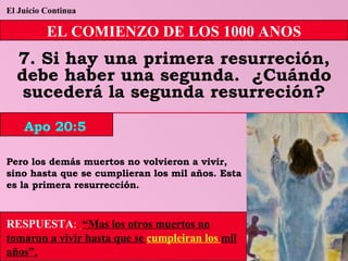 El Juicio Continua EL COMIENZO DE LOS 1000 ANOS 7. Si hay una primera resurreción, debe haber una segunda.  ¿Cuándo sucederá la segunda resurreción? Pero los demás muertos no volvieron a vivir, sino hasta que se cumplieran los mil años. Esta es la primera resurrección. RESPUESTA :   “Mas los otros muertos no tomaron a vivir hasta que se  cumpleiran los  mil años”. Apo 20:5 