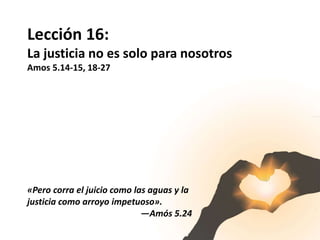 Lección 16:
La justicia no es solo para nosotros
Amos 5.14-15, 18-27
«Pero corra el juicio como las aguas y la
justicia como arroyo impetuoso».
—Amós 5.24
 