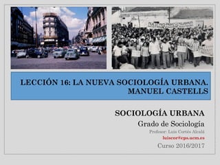 LECCIÓN 16: LA NUEVA SOCIOLOGÍA URBANA.
MANUEL CASTELLS
SOCIOLOGÍA URBANA
Grado de Sociología
Profesor: Luis Cortés Alcalá
luiscor@cps.ucm.es
Curso 2016/2017
 