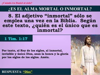 ¿Cuándo ira Daniel al cielo? ¿ES EL ALMA MORTAL O INMORTAL? 8. El adjetivo “inmortal” sólo se emplea una vez en la Biblia.  Según este texto, ¿quién es el único que es inmortal? 1 Tim. 1:17 RESPUESTA :   “Dios” Por tanto, al Rey de los siglos, al inmortal, invisible y único Dios, sean la honra y la gloria por los siglos de los siglos. Amén. 