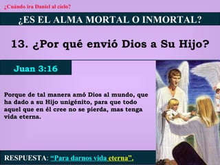 ¿Cuándo ira Daniel al cielo? ¿ES EL ALMA MORTAL O INMORTAL? 13. ¿Por qué envió Dios a Su Hijo? Juan 3:16 RESPUESTA :   “Para darnos vida  eterna”. Porque de tal manera amó Dios al mundo, que ha dado a su Hijo unigénito, para que todo aquel que en él cree no se pierda, mas tenga vida eterna. 