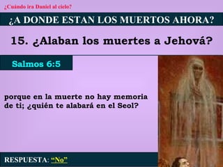 ¿Cuándo ira Daniel al cielo? ¿A DONDE ESTAN LOS MUERTOS AHORA? 15. ¿Alaban los muertes a Jehová? Salmos 6:5 RESPUESTA :   “No” porque en la muerte no hay memoria de ti; ¿quién te alabará en el Seol? 