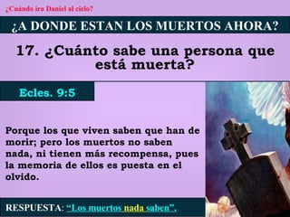 ¿Cuándo ira Daniel al cielo? ¿A DONDE ESTAN LOS MUERTOS AHORA? 17. ¿Cuánto sabe una persona que está muerta? Ecles. 9:5 RESPUESTA :   “Los muertos  nada  saben”. Porque los que viven saben que han de morir; pero los muertos no saben nada, ni tienen más recompensa, pues la memoria de ellos es puesta en el olvido. 