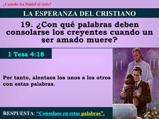 ¿Cuándo ira Daniel al cielo? LA ESPERANZA DEL CRISTIANO 19. ¿Con qué palabras deben consolarse los creyentes cuando un ser amado muere? 1 Tesa 4:18 RESPUESTA :   “Consolaos en estas  palabras”. Por tanto, alentaos los unos a los otros con estas palabras. 