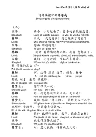 Lección17. 第十七课 Dì shíqī kè


                             这件旗袍比那件漂亮
                             这件旗袍比那件漂亮
                         Zhè jiàn qípáo bǐ nà jiàn piàoliang


（二）
宋华：                    两个 小时过去了，你要的衣服还没买。
Sòng huá:              Liǎng gè xiǎoshí guòqùle,        nǐ yào de yīfú hái méi mǎi.
林娜：                    谁说         我没有买？我已经买了衬衫了。
Línnà:                 Shuí shuō wǒ méiyǒu mǎi? Wǒ yǐjīng mǎile chènshānle.
宋华：                    你要 的旗袍呢？
Sòng huá:              Nǐ yào de qípáo ne?
林娜：                     刚才 看的旗袍都不错，我真 想都买了。
Línnà:                Gāngcái kàn de qípáo dōu bùcuò, wǒ zhēn xiǎng dōu mǎile.
宋华：                    我们 还有时间，可以再多看看。
Sòng huá:              Wǒmen hái yǒu shíjiān,      kěyǐ zài duō kàn kàn.
这 件绿的怎么 样？
Zhè jiàn lǜ de zěnme yàng?
林娜：                    啊，这件 漂亮 极了，颜色、样子
Línnà:                  A,   zhè jiàn piàoliang jíle,      yánsè,   yàngzi
都比 刚才 看的 旗袍好。
dōu bǐ gāngcái kàn de qípáo hǎo.
售贷员：                   您可以试一试。
Shòu dài yuán:         Nín kěyǐ   shì yī shì.
林娜：                    好。我觉得这件大点儿，是不是？
Línnà:                 Hǎo. Wǒ juéde zhè jiàn dà diǎn er, shì bùshì?
售货员：                   我给 您换一件小的。 这件是三十八号，
Shòuhuòyuán:           Wǒ gěi nín huàn yī jiàn xiǎo de. Zhè jiàn shì sānshíbā hào,
比那件 小两号。 您再拿去试试吧。
Bǐ nà jiàn xiǎo liǎng hào. Nín zài ná qù shì shì ba.
林娜：                    这件 比那件合适，宋华，你看怎么样？
Línnà:                 Zhè jiàn bǐ nà jiàn héshì, sòng huá, nǐ kàn zěnme yàng?
宋华：                    我觉得这件太短了。
Sòng huá:              Wǒ juéde zhè jiàn tài duǎnle.
售货员：                   对，您比我高，得穿长点儿的，
 