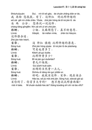 Lección17. 第十七课 Dì shíqī kè


Shòuhuòyuán:          Duì,   nín bǐ wǒ gāo, de chuān zhǎng diǎn er de,
我 再给 您找找。有了，这件红 的比那件绿的
wǒ zài gěi nín zhǎo zhǎo. Yǒule, zhè jiàn hóng de bǐ nà jiàn lǜ de
长 两 公分。 您再试一试这件。
cháng liǎng gōngfēn. Nín zài shì yī shì zhè jiàn.
林娜：                   小姐，太麻烦您了，真不好意思。
Línnà:                Xiǎojiě,   tài máfan nínle,    zhēn bù hǎoyìsi.
这件很合适。
Zhè jiàn hěn héshì.
宋华：                   这 件红 旗袍 比那件绿的漂亮。
Sòng huá:             Zhè jiàn hóng qípáo bǐ nà jiàn lǜ de piàoliang.
林娜：                   可是也贵多了。
Línnà:                Kěshì yě guì duōle.
宋华：                   比那件贵多少？
Sòng huá:             Bǐ nà jiàn guì duōshǎo?
林娜：                   贵九十块钱。
Línnà:                 Guì jiǔshí kuài qián.
宋华：                   丝绸的当然贵一点儿。
Sòng huá:             Sīchóu dí dàng rán guì yīdiǎn er.
林娜：                   好吧，我就买这件。宋华，现在该去
Línnà:                Hǎo ba, wǒ jiù mǎi zhè jiàn. Sòng huá, xiànzài gāi qù
买你的了。你穿多大号的？ 想不想试试那套西服？
mǎi nǐ dele.    Nǐ chuān duōdà hào de? Xiǎng bùxiǎng shì shì nà tào xīfú?
 