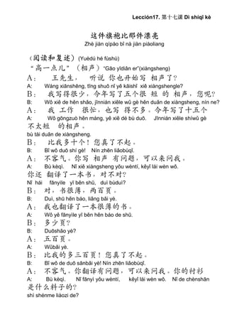 Lección17. 第十七课 Dì shíqī kè


                             这件旗袍比那件漂亮
                          Zhè jiàn qípáo bǐ nà jiàn piàoliang

（阅读和复述）(Yuèdú hé fùshù)
“高一点儿”（相声）“Gāo yīdiǎn er”(xiàngsheng)
A： 王先生， 听说 你也开始写 相声了？
A:       Wáng xiānshēng, tīng shuō nǐ yě kāishǐ xiě xiàngshengle?
B：        我写得很少，今年写了五个很 短 的 相声，您呢？
B:       Wǒ xiě de hěn shǎo, jīnnián xiěle wǔ gè hěn duǎn de xiàngsheng, nín ne?
A：        我 工作 很忙，也写 得不多。今年写了十五个
A:        Wǒ gōngzuò hěn máng, yě xiě dé bù duō.        Jīnnián xiěle shíwǔ gè
不太短 的相声。
bù tài duǎn de xiàngsheng.
B：        比我多十个！您真了不起。
B:       Bǐ wǒ duō shí gè!   Nín zhēn liǎobùqǐ.
A： 不客气。你写 相声 有问题，可以来问我。
A:       Bù kèqì.    Nǐ xiě xiàngsheng yǒu wèntí, kěyǐ lái wèn wǒ.
你还 翻译了一本书，对不对？
Nǐ hái     fānyìle yī běn shū, duì bùduì?
B： 对，书很薄，两百页。
B:       Duì, shū hěn báo, liǎng bǎi yè.
A： 我也翻译了一本很薄的书。
A:       Wǒ yě fānyìle yī běn hěn báo de shū.
B： 多少页？
B:       Duōshǎo yè?
A： 五百页。
A:       Wǔbǎi yè.
B： 比我的多三百页！您真了不起。
B:       Bǐ wǒ de duō sānbǎi yè! Nín zhēn liǎobùqǐ.
A： 不客气。你翻译有问题，可以来问我。你的衬衫
A:       Bù kèqì.      Nǐ fānyì yǒu wèntí,   kěyǐ lái wèn wǒ.   Nǐ de chènshān
是什么料子的？
shì shénme liàozi de?
 