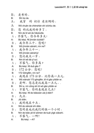 Lección17. 第十七课 Dì shíqī kè


B： 是布的。
B:    Shì bù de.
A： 我穿 的 衬衫 是丝绸的。
A: Wǒ chuān de chènshān shì sīchóu de.
B： 您 的比我的好多了。
B:   Nín de bǐ wǒ de hǎoduōle.
Ａ：不客气。你今年多大？
A:   Bù kèqì. Nǐ jīnnián duōdà?
Ｂ： 我今年三十，您呢？
B:    Wǒ jīnnián sānshí, nín ne?
Ａ： 我今年三十一。
A:    Wǒ jīnnián sānshíyī
Ｂ： 您比我大一岁。
B:    Nín bǐ wǒ dà yī suì.
Ａ： 不客气。你多高 7
A:    Bù kèqì. Nǐ duō gāo 7
Ｂ： 172 公分，您呢？
B:   172 Gōngfēn, nín ne?
Ａ： 我现在 173 公分，比你高一点儿。
A:    Wǒ xiànzài 173 gōngfēn, bǐ nǐ gāo yīdiǎn er.
Ｂ： 是啊，您总是比我高一点儿。.
B:    Shì a, nín zǒng shì bǐ wǒ gāo yīdiǎn er
Ａ： 不客气。你的表现在几点？
A:    Bù kèqì. Nǐ de biǎoxiàn zài jǐ diǎn?
Ｂ： 九点。
B:   Jiǔ diǎn.
Ａ： 我的现在十点。
A:   Wǒ de xiànzài shí diǎn.
Ｂ： 您的表也比我们的快一个小时。
B:   Nín de biǎo yě bǐ wǒmen de kuài yīgè xiǎoshí.
Ａ： 不客气。—啊？
A:      Bù kèqì. —A?
 