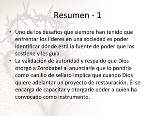 Resumen	
  -­‐	
  1	
  
•  Uno	
  de	
  los	
  desapos	
  que	
  siempre	
  han	
  tenido	
  que	
  
enfrentar	
  los	
  líderes	
  en	
  una	
  sociedad	
  es	
  poder	
  
idenGﬁcar	
  dónde	
  está	
  la	
  fuente	
  de	
  poder	
  que	
  los	
  
sosGene	
  y	
  les	
  guía.	
  	
  
•  La	
  validación	
  de	
  autoridad	
  y	
  respaldo	
  que	
  Dios	
  
otorgó	
  a	
  Zorobabel	
  al	
  anunciarle	
  que	
  lo	
  pondría	
  
como	
  «anillo	
  de	
  sellar»	
  implica	
  que	
  cuando	
  Dios	
  
quiere	
  adelantar	
  un	
  proyecto	
  de	
  restauración,	
  Él	
  se	
  
encarga	
  de	
  capacitar	
  y	
  otorgarle	
  poder	
  a	
  quien	
  ha	
  
convocado	
  como	
  instrumento.	
  

 