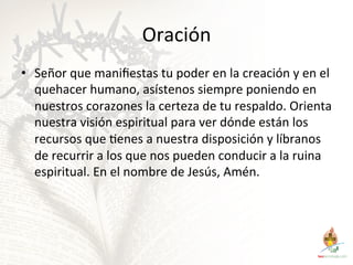 Oración	
  
•  Señor	
  que	
  maniﬁestas	
  tu	
  poder	
  en	
  la	
  creación	
  y	
  en	
  el	
  
quehacer	
  humano,	
  asístenos	
  siempre	
  poniendo	
  en	
  
nuestros	
  corazones	
  la	
  certeza	
  de	
  tu	
  respaldo.	
  Orienta	
  
nuestra	
  visión	
  espiritual	
  para	
  ver	
  dónde	
  están	
  los	
  
recursos	
  que	
  Genes	
  a	
  nuestra	
  disposición	
  y	
  líbranos	
  
de	
  recurrir	
  a	
  los	
  que	
  nos	
  pueden	
  conducir	
  a	
  la	
  ruina	
  
espiritual.	
  En	
  el	
  nombre	
  de	
  Jesús,	
  Amén.	
  	
  

 