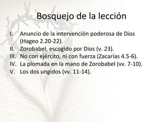Bosquejo	
  de	
  la	
  lección	
  
I.  Anuncio	
  de	
  la	
  intervención	
  poderosa	
  de	
  Dios	
  
(Hageo	
  2.20-­‐22).	
  	
  
II.  Zorobabel,	
  escogido	
  por	
  Dios	
  (v.	
  23).	
  
III.  No	
  con	
  ejército,	
  ni	
  con	
  fuerza	
  (Zacarías	
  4.5-­‐6).	
  
IV.  La	
  plomada	
  en	
  la	
  mano	
  de	
  Zorobabel	
  (vv.	
  7-­‐10).	
  
V.  Los	
  dos	
  ungidos	
  (vv.	
  11-­‐14).	
  	
  

 