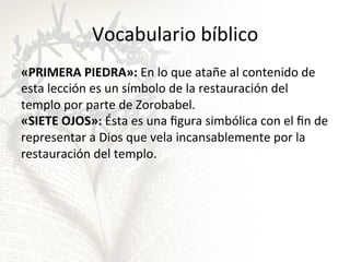 Vocabulario	
  bíblico	
  
«PRIMERA	
  PIEDRA»:	
  En	
  lo	
  que	
  atañe	
  al	
  contenido	
  de	
  
esta	
  lección	
  es	
  un	
  símbolo	
  de	
  la	
  restauración	
  del	
  
templo	
  por	
  parte	
  de	
  Zorobabel.	
  	
  
«SIETE	
  OJOS»:	
  Ésta	
  es	
  una	
  ﬁgura	
  simbólica	
  con	
  el	
  ﬁn	
  de	
  
representar	
  a	
  Dios	
  que	
  vela	
  incansablemente	
  por	
  la	
  
restauración	
  del	
  templo.	
  

 