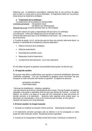 10
Sabemos que el estrabismo acomodativo responde bien al uso continuo de gafas,
para el lejos y a veces para el cerca (bifocales) . El diagnóstico debe ser muy precoz,
antes de que se implante la ambliopía .
2. Tratamiento de la ambliopía .
La colaboración de los padres es imprescindible .
Controles semanales : --de agudeza visual.
--de fijación con oftalmoscopio.
Oclusión de un ojo. Durante períodos fijos no interrumpidos.
1.Oclusión radical (con gasa y esparadrapo) del ojo bueno (no ambliope).
2.Fundamento : hacer que trabaje para que se recupere el malo.
3.Pauta alternativa para que no se ambliopice el ojo bueno : Vg. 3 días el ojo malo y 1
día el ojo bueno.
4. Cuando se iguala la A.V. de los dos ojos se hace una oclusión alternante diaria. La
duración e intensidad de la terapéutica oclusiva dependerá :
• Edad al comienzo de la ambliopía .
• Edad de presentación .
• Severidad de la pérdida visual .
• Respuesta inicial al tratamiento .
• Cumplimiento del tratamiento : es lo más importante .
El niño debe recuperar la agudeza visual perdida hasta igualar a la del otro ojo .
3 . El segundo escalón.
Es la parte más difícil y problemática, que requiere un personal rehabilitador altamente
cualificado (ortoptista) . Una vez normalizada la agudeza visual monocular hay que
recuperar la visión binocular eliminando la supresión . El objetivo es alcanzar :
--percepción simultánea
--fusión/estereopsis.
-Técnicas de rehabilitación : ortóptica y pleóptica.
-Uso permanente de prismas neutralizadores de la tropia. Prismas flexibles de plástico
adosados a las gafas y repartidos entre los dos ojos (lentes de Fresnel). La lente, de
plástico, se recorta y se pega en la gafa del niño colocando la base del prisma en
sentido contrario a la desviación (potencia total repartida entre ambos ojos). La
desviación es neutralizada y, como si no tuviera los ojos torcidos, el niño está en
situación de fusionar con el ojo desviado.
4. El tercer escalón: la cirugía muscular.
1. Consiste en modificar la situación motora anormal, deshaciendo la desviación .
2. El tratamiento corrector quirúrgico sólo es efectivo si se ha conseguido un cierto
grado de visión binocular (fusión) .Escalones previos superados.
3. Cuando se ha recuperado el reflejo cortical de la fusión, contribuye a mantener la
 