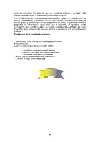 11
ortotropia quirúrgica. En caso de que los escalones anteriores no hayan sido
superados puede recaer la desviación (estrabismo secundario) .
4. La opción quirúrgica debe contemplarse como último recurso, un corte de bisturí no
cambia una conducta y el estrabismo es una forma de comportamiento visual, siempre
que se pueda y siempre que existan expectativas de éxito, es preferible recurrir a
programas de rehabilitación visual antes que al quirófano. La operación puede
enderezar los ojos, siendo una opción inevitable en estrabismos paralíticos o de origen
traumático, pero en los demás casos no elimina el estrabismo sino su manifestación
evidente.
Fundamento de la cirugía del estrabismo .
1.Sólo cuando se ha conseguido un cierto grado de visión
binocular (fusión).
2.Corrección quirúrgica de la desviación motora .
--identificar músculo/s que sobreactuan.
-- estudio músculo/s antagonistas debilitados.
--estudio de músculos contralaterales.
3.Actuar quirúrgicamente debilitando y reforzando.
4.Distribuir la carga entre ambos ojos.
 