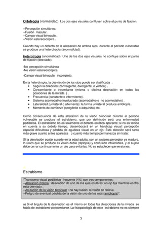 3
Ortotropia (normalidad). Los dos ejes visuales confluyen sobre el punto de fijación.
--Percepción simultánea.
--Fusión macular.
--Campo visual binocular.
--Visión estereoscópica .
Cuando hay un defecto en la alineación de ambos ojos durante el período vulnerable
se produce una heterotropia (anormalidad).
Heterotropia (anormalidad). Uno de los dos ejes visuales no confluye sobre el punto
de fijación (desviado).
-No percepción simultánea
-No visión estereoscópica
-Campo visual binocular incompleto.
En la heterotropia, la desviación de los ojos puede ser clasificada :
• Según la dirección (convergente, divergente, o vertical) .
• Concomitante o incomitante (misma o distinta desviación en todas las
posiciones de la mirada ) .
• Frecuencia (constante o intermitente) .
• Sistema acomodativo involucrado (acomodativo o no acomodativo) .
• Lateralidad (unilateral o alternante): la forma unilateral produce ambliopía .
• Momento de comienzo (congénito o adquirido) etc.
Como consecuencia de esta alteración de la visión binocular durante el período
vulnerable se produce el estrabismo, que por definición será una enfermedad
pediátrica. El estrabismo no es solamente el defecto estético aparente; si no es tenido
en cuenta a su debido tiempo, desembocará en un handicap visual: percepción
espacial dificultosa y pérdida de agudeza visual en un ojo. Esta afección será tanto
más grave cuanto antes aparezca o cuanto más tiempo permanezca sin tratar.
Si la desviación ocular sucede en la edad adulta, con un sistema perceptor ya maduro,
lo único que se produce es visión doble (diplopía) y confusión intolerables, y el sujeto
debe cerrar continuamente un ojo para evitarlas. No se establecen perversiones.
A
Estrabismo
“Transtorno visual pediátrico frecuente (4%) con tres componentes:
--Alteración motora : desviación de uno de los ejes oculares: un ojo fija mientras el otro
está desviado .
--Anulación de la visión binocular : no hay fusión ni visión en relieve.
--Peligro de eventual pérdida de la visión de uno de los ojos (ambliopía)”.
a) Si el ángulo de la desviación es el mismo en todas las direcciones de la mirada se
habla de estrabismo concomitante. La fisiopatología de este estrabismo no es siempre
 