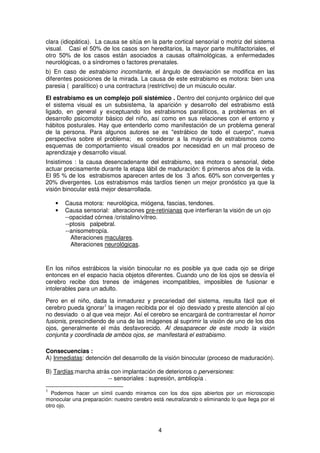 4
clara (idiopática). La causa se sitúa en la parte cortical sensorial o motriz del sistema
visual. Casi el 50% de los casos son hereditarios, la mayor parte multifactoriales, el
otro 50% de los casos están asociados a causas oftalmológicas, a enfermedades
neurológicas, o a síndromes o factores prenatales.
b) En caso de estrabismo incomitante, el ángulo de desviación se modifica en las
diferentes posiciones de la mirada. La causa de este estrabismo es motora: bien una
paresia ( paralítico) o una contractura (restrictivo) de un músculo ocular.
El estrabismo es un complejo poli sistémico . Dentro del conjunto orgánico del que
el sistema visual es un subsistema, la aparición y desarrollo del estrabismo está
ligado, en general y exceptuando los estrabismos paralíticos, a problemas en el
desarrollo psicomotor básico del niño, así como en sus relaciones con el entorno y
hábitos posturales. Hay que entenderlo como manifestación de un problema general
de la persona. Para algunos autores se es "estrábico de todo el cuerpo", nueva
perspectiva sobre el problema; es considerar a la mayoría de estrabismos como
esquemas de comportamiento visual creados por necesidad en un mal proceso de
aprendizaje y desarrollo visual.
Insistimos : la causa desencadenante del estrabismo, sea motora o sensorial, debe
actuar precisamente durante la etapa lábil de maduración: 6 primeros años de la vida.
El 95 % de los estrabismos aparecen antes de los 3 años. 60% son convergentes y
20% divergentes. Los estrabismos más tardíos tienen un mejor pronóstico ya que la
visión binocular está mejor desarrollada.
• Causa motora: neurológica, miógena, fascias, tendones.
• Causa sensorial: alteraciones pre-retinianas que interfieran la visión de un ojo
--opacidad córnea /cristalino/vítreo.
--ptosis palpebral.
--anisometropía.
Alteraciones maculares.
Alteraciones neurológicas.
En los niños estrábicos la visión binocular no es posible ya que cada ojo se dirige
entonces en el espacio hacia objetos diferentes. Cuando uno de los ojos se desvía el
cerebro recibe dos trenes de imágenes incompatibles, imposibles de fusionar e
intolerables para un adulto.
Pero en el niño, dada la inmadurez y precariedad del sistema, resulta fácil que el
cerebro pueda ignorar1
la imagen recibida por el ojo desviado y preste atención al ojo
no desviado o al que vea mejor. Así el cerebro se encargará de contrarrestar el horror
fusionis, prescindiendo de una de las imágenes al suprimir la visión de uno de los dos
ojos, generalmente el más desfavorecido. Al desaparecer de este modo la visión
conjunta y coordinada de ambos ojos, se manifestará el estrabismo.
Consecuencias :
A) Inmediatas: detención del desarrollo de la visión binocular (proceso de maduración).
B) Tardías:marcha atrás con implantación de deterioros o perversiones:
-- sensoriales : supresión, ambliopía .
1
Podemos hacer un símil cuando miramos con los dos ojos abiertos por un microscopio
monocular una preparación: nuestro cerebro está neutralizando o eliminando lo que llega por el
otro ojo.
 