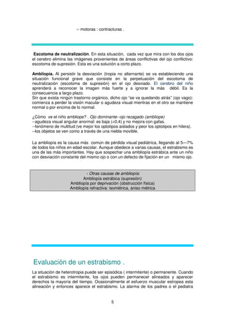 5
-- motoras : contracturas .
Escotoma de neutralización. En esta situación, cada vez que mira con los dos ojos
el cerebro elimina las imágenes provenientes de áreas conflictivas del ojo conflictivo:
escotoma de supresión. Esta es una solución a corto plazo.
Ambliopía. Al persistir la desviación (tropia no alternante) se va estableciendo una
situación funcional grave que consiste en la perpetuación del escotoma de
neutralización (escotoma de supresión) en el ojo desviado. El cerebro del niño
aprenderá a reconocer la imagen más fuerte y a ignorar la más débil. Es la
consecuencia a largo plazo.
Sin que exista ningún trastorno orgánico, dicho ojo “se va quedando atrás” (ojo vago):
comienza a perder la visión macular o agudeza visual mientras en el otro se mantiene
normal o por encima de lo normal.
¿Cómo ve el niño ambliope? . Ojo dominante--ojo rezagado (ambliope)
--agudeza visual angular anormal: es baja (<0,4) y no mejora con gafas.
--fenómeno de multitud (ve mejor los optotipos aislados y peor los optotipos en hilera).
--los objetos se ven como a través de una niebla movible.
La ambliopía es la causa más común de pérdida visual pediátrica, llegando al 5—7%
de todos los niños en edad escolar. Aunque obedece a varias causas, el estrabismo es
una de las más importantes. Hay que sospechar una ambliopía estrábica ante un niño
con desviación constante del mismo ojo o con un defecto de fijación en un mismo ojo.
- Otras causas de ambliopía:
Ambliopía estrábica (supresión)
Ambliopía por deprivación (obstrucción física)
Ambliopía refractiva: isométrica, aniso métrica
Evaluación de un estrabismo .
La situación de heterotropia puede ser episódica ( intermitente) o permanente. Cuando
el estrabismo es intermitente, los ojos pueden permanecer alineados y aparecer
derechos la mayoría del tiempo. Ocasionalmente el esfuerzo muscular estropea esta
alineación y entonces aparece el estrabismo. La alarma de los padres o el pediatra
 