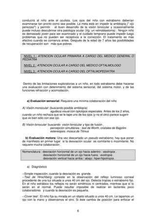 6
conducirá al niño ante el oculista. Los ojos del niño con estrabismo deberían
examinarse tan pronto como sea posible. La meta está en impedir la ambliopía (" ojo
perezoso") y permitir el buen desarrollo de la visión binocular y ocasionalmente
puede incluso descubrirse otra patología ocular (Vg. un retinoblastoma) . Ningún niño
es demasiado joven para ser examinado y el cuidado temprano puede impedir luego
problemas que no pueden ser receptivos a la corrección. El tratamiento es más
efectivo cuando se comienza antes. Después de la edad de 7 años las posibilidades
de recuperación son más que pobres.
NIVEL 1 : ATENCION OCULAR PRIMARIA A CARGO DEL MEDICO GENERAL O
PEDIATRA
NIVEL 2 : ATENCION OCULAR A CARGO DEL MEDICO OFTALMOLOGO
NIVEL 3 : ATENCION OCULAR A CARGO DEL OFTALMOPEDIATRA
Dentro de las limitaciones exploratorias a un niño, en todo estrabismo debe hacerse
una evaluación con detenimiento del sistema sensorial, del sistema motor, y de las
funciones refracción y acomodación.
a) Evaluación sensorial: Requiere una mínima colaboración del niño.
A) Visión monocular: (buscando posible ambliopía)
agudeza visual con optotipos especiales. Antes de los 2 años,
cuando un niño rechaza que se le tape uno de los ojos (y no el otro) parece sugerir
que ve bien sólo con ese ojo.
B) Visión binocular: buscando visión binocular y tipo de fusión .
percepción simultánea : test de Worth, cristales de Bagolini
estereopsis: mosca de Titmus
b) Evaluación motora: Una vez descartado un pseudo estrabismo, hay que poner
de manifiesto en primer lugar si la desviación ocular es comitante o incomitante. No
requiere mucha colaboración .
Nomenclatura : desviación horizontal de un ojo hacia adentro : esotropia .
desviación horizontal de un ojo hacia fuera : exotropia .
desviación vertical hacia arriba / abajo: hiper/hipotropia .
a) Diagnóstico
--Simple inspección, cuando la desviación es grande.
--Test de Hirschberg: consiste en la observación del reflejo luminoso corneal
procedente de una luz situada a unos 40 cm del ojo. Detecta tropías o estrabismo fijo.
En el niño estrábico los reflejos no serán simétricos ni centrados, mientras que sí lo
serán en el normal. Puede resultar imposible de realizar en lactantes poco
colaboradores y cuando la desviación es pequeña.
--Cover test : El niño fija su mirada en un objeto situado a unos 40 cm. Le tapamos un
ojo con la mano y observamos el otro. Si éste cambia de posición para enfocar el
 