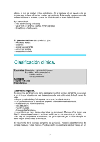 7
objeto, el test es positivo -indica estrabismo-. Si al destapar el ojo tapado éste se
mueve para enfocar, el test es positivo para este ojo. Esta prueba requiere aún más
colaboración que la anterior y puede ser difícil de realizar antes de los 2-3 años.
b) Cuantificación :
--Test de Hirschberg (inexacta)
--Cover test con prismas (test de Krinsky)(exacta)
--Sinoptóforo o haploscopio .
El pseudoestrabismo está producido por :
--inmadurez motora
--epicantus
--ángulo kappa grande
--asimetrías faciales
--separación orbitaria
Clasificación clínica.
Esotropias: Congénitas : nacimiento-6 meses
Adquiridas : >18 meses-8 años
--acomodativos
--no acomodativos
Exotropias
Tropias verticales
Incomitancias
Esotropía congénita .
Se denomina genéricamente como esotropía infantil (o también congénita o esencial)
a un síndrome idiopático de eso- desviación ocular aparecido antes de los 6 meses de
vida.
--Ángulo grande: el diagnóstico puede hacerse en la sala de espera.
--Los padres dicen que la desviación empeora cuando el niño está cansado.
--Puede tener una incidencia familiar.
--Mala abducción.
--Fijación cruzada.
--Antecedentes familiares.
--La ambliopía es rara: fijación alternativa (no ambliopía). Muchos niños tienen una
fijación alternante por lo que no se hacen ambliopes ya que usan cada ojo al 50%.
--No hay un componente acomodativo: las gafas que corrigen la hipermetropía no
tiene ningún efecto sobre la desviación.
El tratamiento de la esotropia congénita es quirúrgico . Recesión (debilitamiento) de
ambos músculos rectos medios . Puede persistir una esotropia residual tratada en un
 