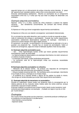 8
segundo tiempo con un reforzamiento de ambos músculos rectos laterales . A pesar
del aparente buen resultado estético, estos niños nunca alcanzarán una visión
binocular estereoscópica satisfactoria . Muchos se acompañan de un componente
acomodativo entre los 2 y 4 años que hay que tratar so peligro de desarrollar una
ambliopía .
Esotropía adquirida acomodativa.
Aparece entre 1,5 y 3 años, cuando los niños empiezan a explorar los objetos
cercanos . Son estrabismos concomitantes .Se conocen dos formas clínicas
principales :
A) Aparece en niños que tienen exagerados requerimientos acomodativos.
B) Aparece en niños con una relación convergencia / acomodación distorsionada.
En un principio los ojos están derechos, pero cuando su mundo se expande se desa-
rrolla el mecanismo de enfoque o acomodación . Cuando hay mucho requerimiento
acomodativo súbitamente desencadenan episodios de esotropia intermitente o
continua en cuanto intentan mirar algún objeto cercano .
El mecanismo es sencillo : la acomodación y la convergencia se estimulan a la vez y
guardan una proporción fija . Cuando hay un exceso de acomodación, habrá un
exceso de convergencia, capaz de romper el delicado equilibrio motor de esa edad .
A) Esotropía adquirida acomodativa pura .
-- Son niños hipermétropes fuertes (3-5D) que tienen grandes requerimientos
acomodativos a partir de cierta edad.
--La hiperconvergencia desencadena una esotropia intermitente a la visión cercana en
un sistema muscular inmaduro.
--La esotropia intermitente, acaba haciéndose permanente .
-- La corrección total de la hipermetropía inhibe sus excesivas necesidades
acomodativas .
B) Esotropía adquirida acomodativa no refractiva.
-- Alteración de la relación CO/Ac. Se produce una respuesta de convergencia
anormalmente alta ante estímulos acomodativos normales.
-- Influye el estado emocional del niño . Se manifiesta como una esotropia intermitente
en la mirada al cerca y ortotropia en la mirada al lejos .
-- El problema es a menudo familiar y alguno de los padres ha tenido lo mismo.
–Se corrige con lentes bifocales que anulan todo requerimiento acomodativo .
C) Esotropía adquirida de mecanismo no acomodativo .
Durante la maduración motora existe una tendencia hacia la convergencia por la
relativa potencia de los músculos rectos medios sobre los rectos externos, aunque
mantenida a raya por la fusión cerebral.
Entonces cualquier circunstancia que rompa la fusión (lesión ocular transitoria ) será
suficiente para desencadenar una esotropia . ¡ Cuidado con tapar el ojo de un niño
por mucho tiempo ! .
Exotropias
Son mucho menos frecuentes que las anteriores, y raramente producen ambliopía por
su tendencia a la intermitencia y a la alternancia .
--Intermitentes y concomitantes.
--Aparición tardía.
 