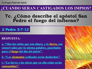 ¿CUANDO SERAN CASTIGADOS LOS IMPIOS? 7c. ¿Cómo describe el apóstol San Pedro el fuego del infierno? 2 Pedro 3:7-12 La Etapa Final del Juicio RESPUESTA:   a. “Mas los cielos que son ahora, y la  tierra,  son conservados por la misma palabra, guardados para el  fuego  del día del juicio”. b. “Los  elementos  ardiendo serán deshechos”. c. “La tierra y las obras que en ella están serán  consumidas”. 