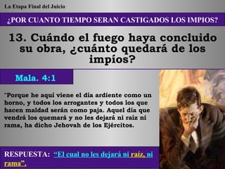 ¿POR CUANTO TIEMPO SERAN CASTIGADOS LOS IMPIOS? 13. Cuándo el fuego haya concluido su obra, ¿cuánto quedará de los impíos? "Porque he aquí viene el día ardiente como un horno, y todos los arrogantes y todos los que hacen maldad serán como paja. Aquel día que vendrá los quemará y no les dejará ni raíz ni rama, ha dicho Jehovah de los Ejércitos. RESPUESTA:   “El cual no les dejará ni  raíz,  ni  rama”. Mala. 4:1 La Etapa Final del Juicio 