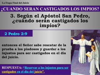 ¿CUANDO SERAN CASTIGADOS LOS IMPIOS? 3. Según el Apóstol San Pedro, ¿cuándo serán castigados los impíos? entonces el Señor sabe rescatar de la prueba a los piadosos y guardar a los injustos para ser castigados en el día del juicio. RESPUESTA:   “Reservar a los injustos para ser  castigados  en el día del  juicio”. 2 Pedro 2:9 La Etapa Final del Juicio 