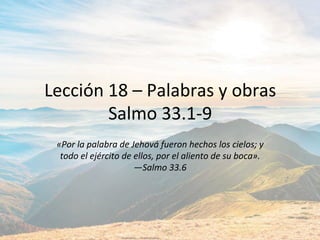 Lección	18	–	Palabras	y	obras	
Salmo	33.1-9	
«Por	la	palabra	de	Jehová́	fueron	hechos	los	cielos;	y	
todo	el	ejército	de	ellos,	por	el	aliento	de	su	boca».		
—Salmo	33.6		
 