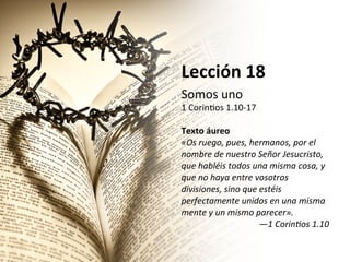 Lección	
  18	
  
Somos	
  uno	
  

1	
  Corin,os	
  1.10-­‐17	
  
	
  
Texto	
  áureo	
  
«Os	
  ruego,	
  pues,	
  hermanos,	
  por	
  el	
  
nombre	
  de	
  nuestro	
  Señor	
  Jesucristo,	
  
que	
  habléis	
  todos	
  una	
  misma	
  cosa,	
  y	
  
que	
  no	
  haya	
  entre	
  vosotros	
  
divisiones,	
  sino	
  que	
  estéis	
  
perfectamente	
  unidos	
  en	
  una	
  misma	
  
mente	
  y	
  un	
  mismo	
  parecer».	
  	
  
—1	
  CorinCos	
  1.10	
  	
  

 