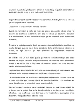 CASTILLO RODRIGUEZ MARISOL GRUPO:3°D Página 6
estuvieron muy atentos y trabajadores primero lo hacia ellos y después lo comentábamos
grupal, para que así el que se haya equivocado lo corrigiera.
Ya para finalizar con la actividad trabajaremos con el libro de texto y haremos la actividad
que nos propone el libro página 41
Lo escribirán en su cuaderno los numeros ordinales
Durante mi intervención lo evalúe por medio de guía de observación, lista de cotejo y el
cuaderno de los alumnos en donde me sirve para ver si logre que los alumnos trabajaran
e la mejor manera y lo más importante si logre que se adueñaran de los aprendizajes
esperados.
En cuanto al contexto educativo donde se encuentra inmersa la institución considero que
es algo tranquilo pues no puedo lograr percatarme de los problemas que existen en la
escuela, no logro observar que haya problemas de drogadicción, vandalismo,
alcoholismo.
El contexto tiene un nivel medio puesto que toda la comunidad trabajan para sacar
adelante a sus hijos. En cuanto a la participación de los padres de familia en el ámbito
escolar la veo escasa pues la mayoría de los padres no asisten a las juntas porque no
pueden asistir por que trabajan.
Es por ello que nosotros debemos de buscar alternativas estrategias para involucrar a los
padres de familia para que convivan con sus hijos en todos los ámbitos.
Las características de los alumnos son buenas pues considero que todos los niños son
inquietos pero hay unos que por más se les llame la atención no logró mantener una
buena disciplina pero yo sé que todo puedo sacarlo adelante.
También me puedo dar cuenta que a los alumnos les gusta mucho lo que es el juego. En
el tiempo que he estado hay no he logrado detectar a un alumno con necesidades
educativas, pues es ello que puedo decir que no hay ningún alumno que requiera ayuda
de sombra, ellos pueden hacer todas las cosas.
 