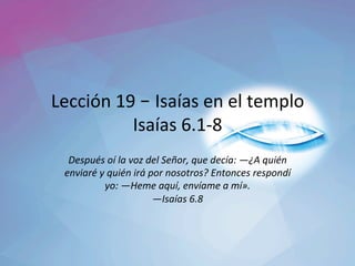 Lección	19	– Isaías	en	el	templo	
Isaías	6.1-8	
Después	oí	la	voz	del	Señor,	que	decía:	—¿A	quién	
enviaré	y	quién	irá	por	nosotros?	Entonces	respondí	
yo:	—Heme	aquí,	envíame	a	mí».		
—Isaías	6.8		
 